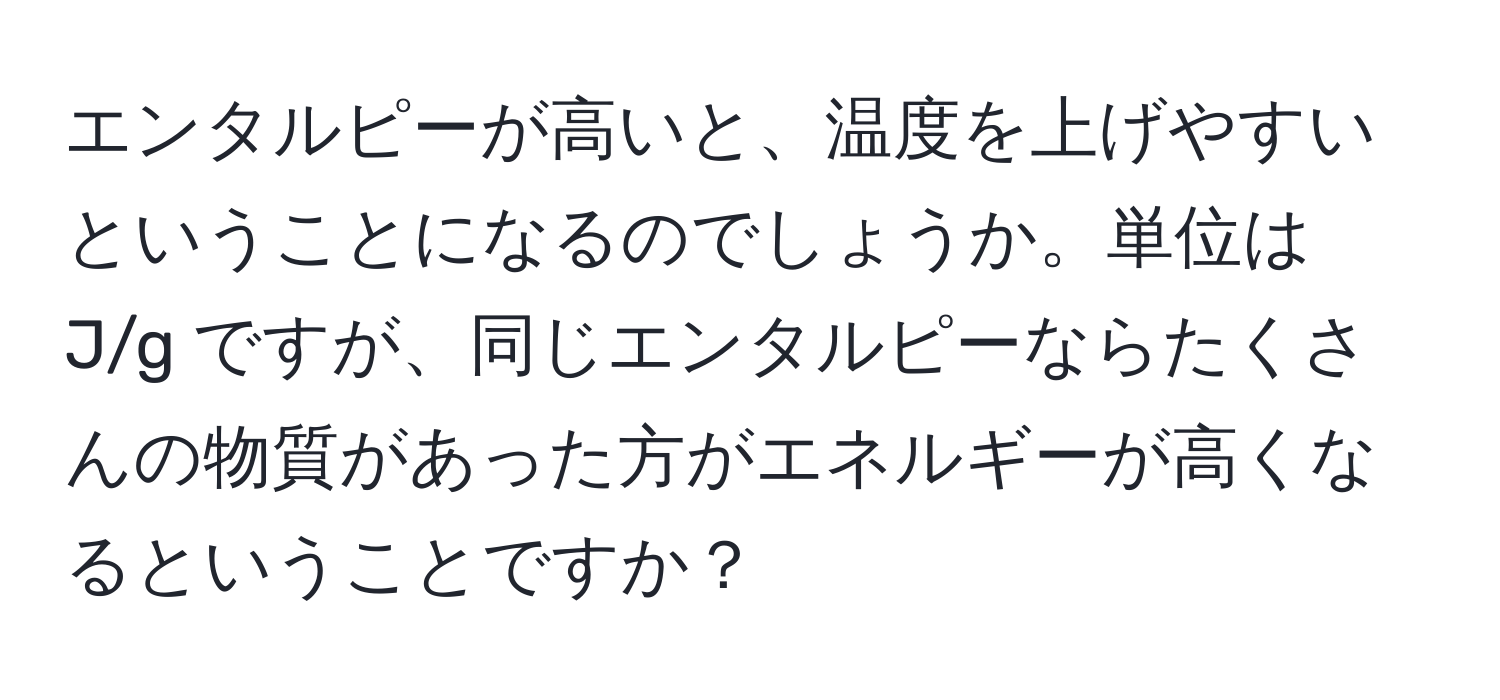 エンタルピーが高いと、温度を上げやすいということになるのでしょうか。単位は J/g ですが、同じエンタルピーならたくさんの物質があった方がエネルギーが高くなるということですか？