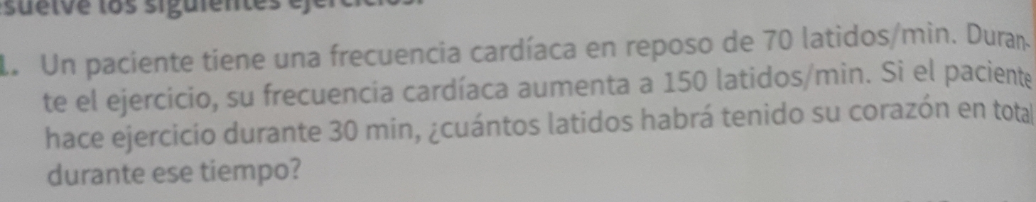 sueive los siguientes e 
de Un paciente tíene una frecuencia cardíaca en reposo de 70 latidos/min. Duran. 
te el ejercicio, su frecuencia cardíaca aumenta a 150 latidos/min. Si el paciente 
hace ejercicio durante 30 min, ¿cuántos latidos habrá tenido su corazón en total 
durante ese tiempo?