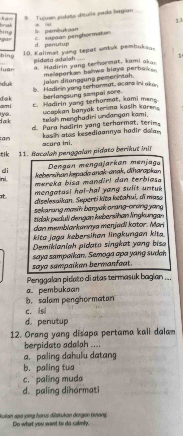 kan 9. Tujuan pidato ditulis pada bagian
13
brak a. isi
bing b. pembukaan
gar c. sapaan penghormatan
d. penutup
bing 10. Kalimat yang tepat untuk pembukaan
pidato adalah ....
1
luar a. Hadirin yang terhormat, kami akan
melaporkan bahwa biaya perbaikan 
duk jalan ditanggung pemerintah.
b. Hadirin yang terhormat, acara ini akan
dak berlangsung sampai sore.
ami c. Hadirin yang terhormat, kami meng-
ya . ucapkan banyak terima kasih karena
dak telah menghadiri undangan kami.
d. Para hadirin yang terhormat, terima
kan kasih atas kesediaannya hadir dalam
acara ini.
tik 11. Bacalah penggalan pidato berikut ini!
Dengan mengajarkan menjaga
di
kebersihan kepada anak-anak, diharapkan
ini.
mereka bisa mandiri dan terbiasa
at.
mengatasi hal-hal yang sulit untuk
diselesaikan. Seperti kita ketahui, di masa
sekarang masih banyak orang-orang yang
tidak peduli dengan kebersihan lingkungan
dan membiarkannya menjadi kotor. Mari
kita jaga kebersihan lingkungan kita.
Demikianlah pidato singkat yang bisa
saya sampaikan. Semoga apa yang sudah
saya sampaikan bermanfaat.
Penggalan pidato di atas termasuk bagian ....
a. pembukaan
b. salam penghormatan
c. isi
d. penutup
12. Orang yang disapa pertama kali dalam
berpidato adalah ....
a. paling dahulu datang
b. paling tua
c. paling muda
d. paling dihórmati
kukan apa yang harus dilakukan dengan tenang.
Do what you want to do calmly.