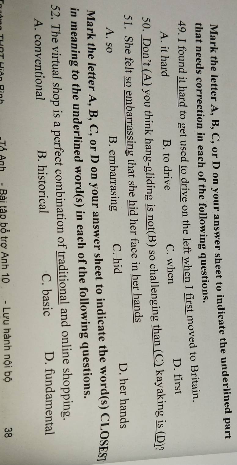 Mark the letter A, B, C, or D on your answer sheet to indicate the underlined part
that needs correction in each of the following questions.
49. I found it hard to get used to drive on the left when I first moved to Britain.
D. first
A. it hard B. to drive C. when
50. Don’t (A) you think hang-gliding is not(B) so challenging than (C) kayaking is (D)?
51. She felt so embarrassing that she hid her face in her hands
A. so B. embarrasing C. hid
D. her hands
Mark the letter A, B, C, or D on your answer sheet to indicate the word(s) CLOSEST
in meaning to the underlined word(s) in each of the following questions.
52. The virtual shop is a perfect combination of traditional and online shopping.
A. conventional B. historical C. basic
D. fundamental
-Tổ Anh - Bài tập bổ trợ Anh 10 - Lưu hành nội bộ 38
