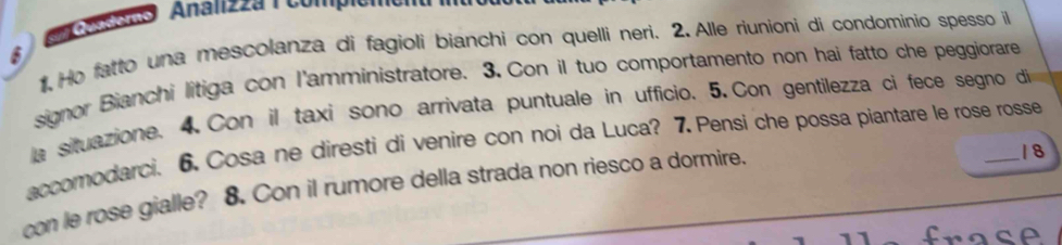 6 ) (n cuano Analizza ( compicmo 
1,Ho fatto una mescolanza di fagioli bianchi con quelli neri. 2. Alle riunioni di condominio spesso il 
signor Bianchi litiga con l'amministratore. 3. Con il tuo comportamento non hai fatto che peggiorare 
a situazione. 4. Con il taxi sono arrivata puntuale in ufficio. 5. Con gentilezza ci fece segno di 
accomodarci. 6. Cosa ne diresti di venire con noi da Luca? 7. Pensi che possa piantare le rose rosse 
con le rose gialle? 8. Con il rumore della strada non riesco a dormire.
1 8
frace