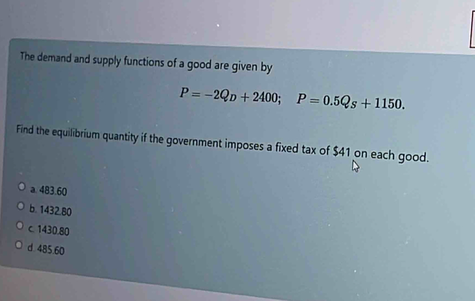 The demand and supply functions of a good are given by
P=-2Q_D+2400; P=0.5Q_S+1150. 
Find the equilibrium quantity if the government imposes a fixed tax of $41 on each good.
a. 483.60
b. 1432.80
c 1430.80
d 485.60