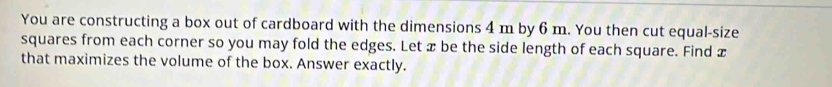 You are constructing a box out of cardboard with the dimensions 4 m by 6 m. You then cut equal-size 
squares from each corner so you may fold the edges. Let x be the side length of each square. Find x
that maximizes the volume of the box. Answer exactly.