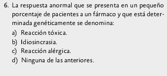 La respuesta anormal que se presenta en un pequeño
porcentaje de pacientes a un fármaco y que está deter-
minada genéticamente se denomina:
a) Reacción tóxica,
b) I d io sin crasia.
c) Reacción alérgica.
d) Ninguna de las anteriores.