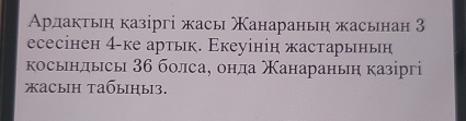 Арлактьη казіргі жасы Χанараньη жасьнан 3
eсесінен 4 -ке артьк. Εкеуінін жастарыньн 
косьндысы 36 болса, онда Χанараньη казргі 
жасыiн tабыiηы3.