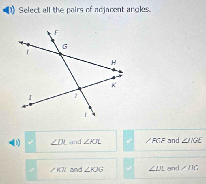 Select all the pairs of adjacent angles.
(1 ∠ IJL and ∠ KJL ∠ FGE and ∠ HGE
∠ KJL and ∠ KJG ∠ IJL and ∠ IJG