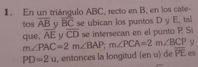 En un triángulo ABC, recto en B, en los cate- 
tos overline AB y overline BC se ubican los puntos D y E, tal 
que, overline AE y overline CD se intersecan en el punto P Si
m∠ PAC=2m∠ BAP; m∠ PCA=2m∠ BCP y
PD=2u , entonces la longitud (en u) de overline PE es