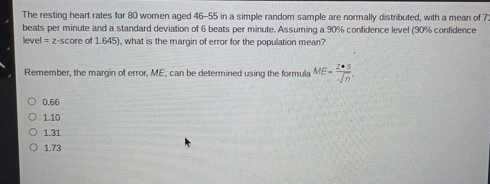 The resting heart rates for 80 women aged 46-55 in a simple random sample are normally distributed, with a mean of 7
beats per minute and a standard deviation of 6 beats per minute. Assuming a 90% confidence level (90% confidence
level =z -score of 1.645), what is the margin of error for the population mean?
Remember, the margin of error, ME, can be determined using the formula ME= Z· S/sqrt(n) .
0.66
1.10
1.31
1.73