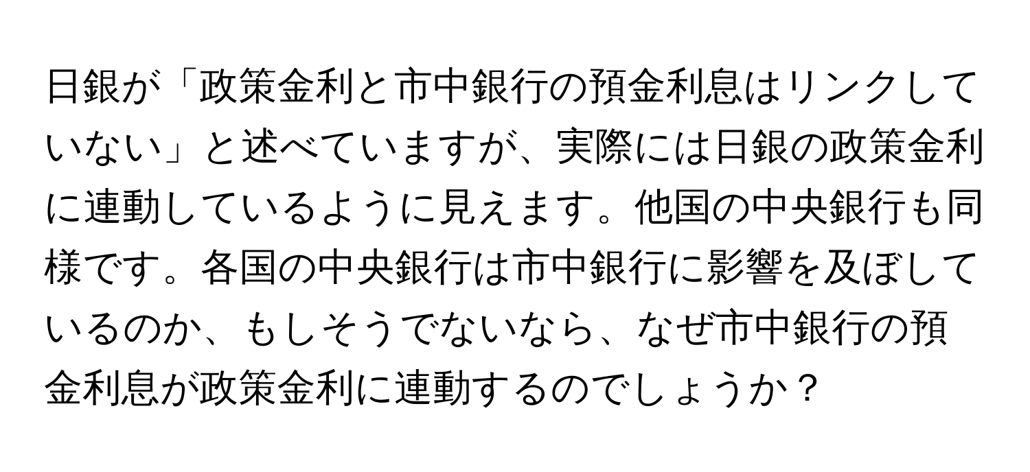 日銀が「政策金利と市中銀行の預金利息はリンクしていない」と述べていますが、実際には日銀の政策金利に連動しているように見えます。他国の中央銀行も同様です。各国の中央銀行は市中銀行に影響を及ぼしているのか、もしそうでないなら、なぜ市中銀行の預金利息が政策金利に連動するのでしょうか？