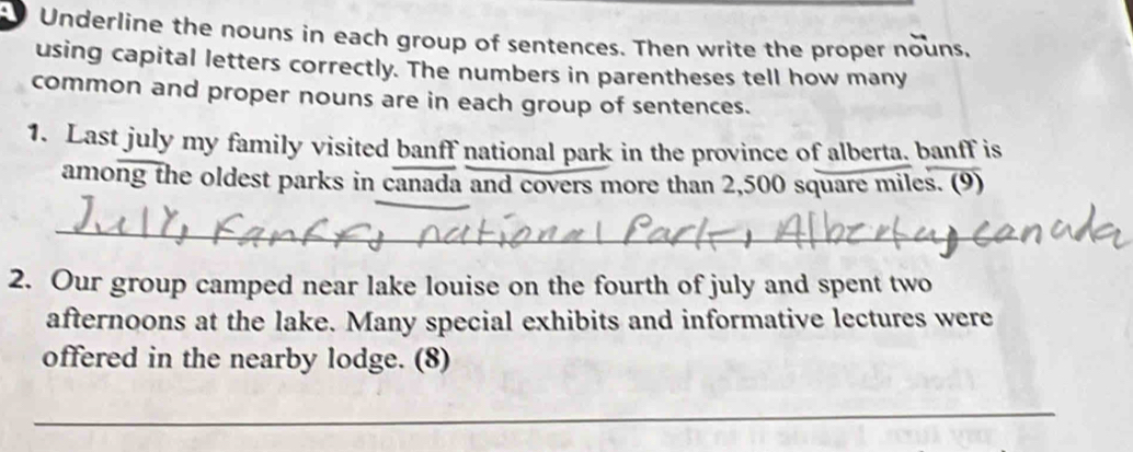 Underline the nouns in each group of sentences. Then write the proper nouns, 
using capital letters correctly. The numbers in parentheses tell how many 
common and proper nouns are in each group of sentences. 
1. Last july my family visited banff national park in the province of alberta. banff is 
among the oldest parks in canada and covers more than 2,500 square miles. (9) 
_ 
2. Our group camped near lake louise on the fourth of july and spent two 
afternoons at the lake. Many special exhibits and informative lectures were 
offered in the nearby lodge. (8) 
_