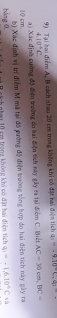 Tại hai điểm A, B cách nhau 20 cm trong không khí có đặt hai điện tích q_1=-9.10^(-0)C, q_2=
4.10^(-6)C. 
a) Xác định cường độ điện trường do hai điện tích này gây ra tại điểm C. Biết AC=30cm, BC=
10 cm. 
b) Xác định vị trí điểm M mà tại đó cường độ điện trường tổng hợp do hai điện tích này gây ra 
bằng 0. q_1=-1,6.10^(-6)C và 
B cách nhau 10 cm trong không khí có đặt hai điện tích