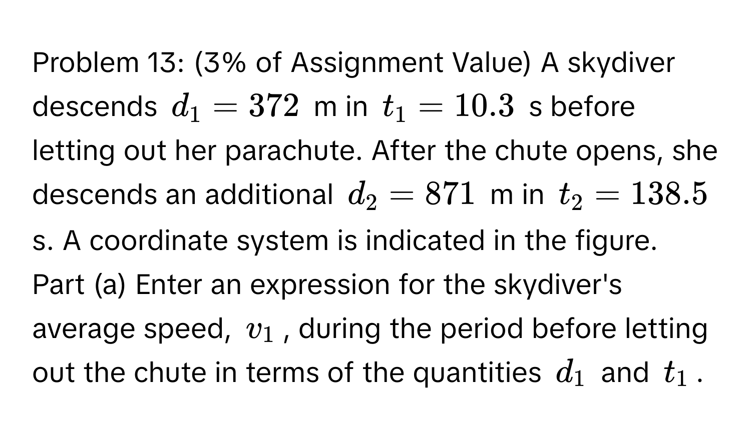 Problem 13: (3% of Assignment Value) A skydiver descends $d_1=372$ m in $t_1=10.3$ s before letting out her parachute. After the chute opens, she descends an additional $d_2=871$ m in $t_2=138.5$ s. A coordinate system is indicated in the figure. Part (a) Enter an expression for the skydiver's average speed, $v_1$, during the period before letting out the chute in terms of the quantities $d_1$ and $t_1$.