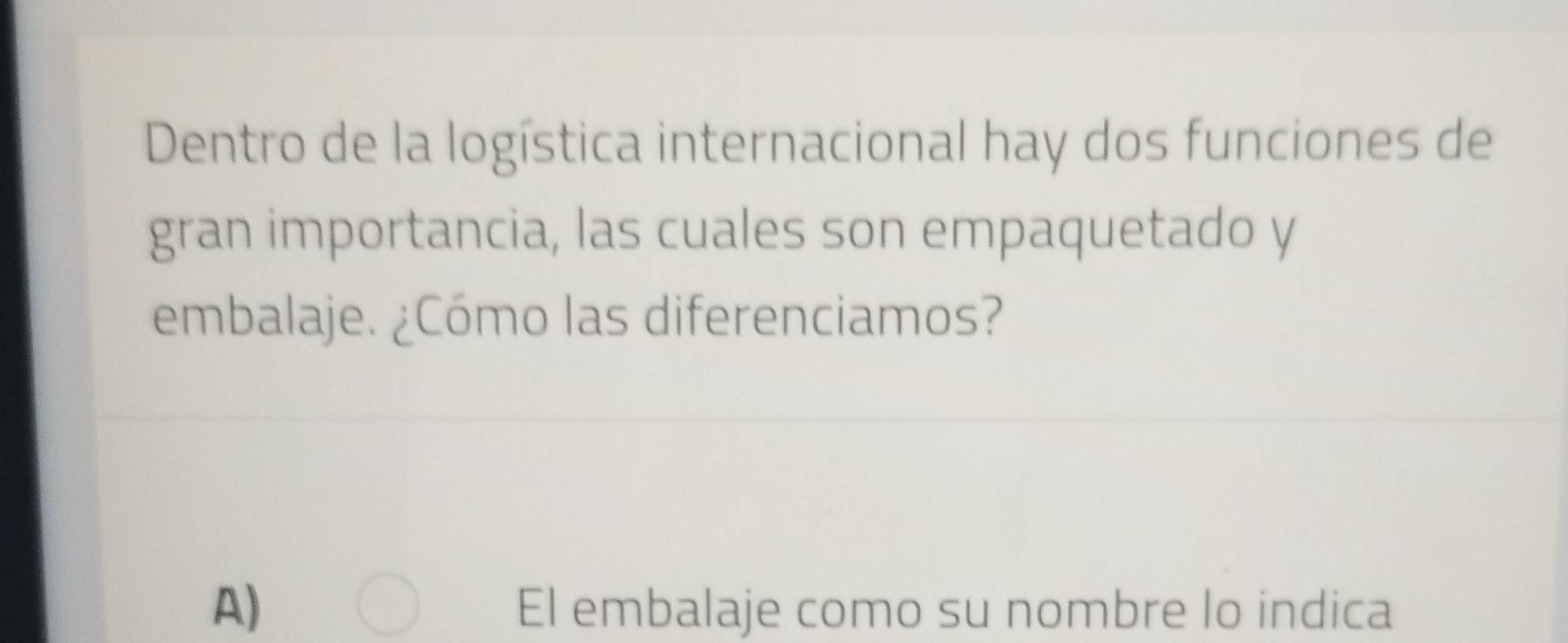 Dentro de la logística internacional hay dos funciones de
gran importancia, las cuales son empaquetado y
embalaje. ¿Cómo las diferenciamos?
A) El embalaje como su nombre lo indica