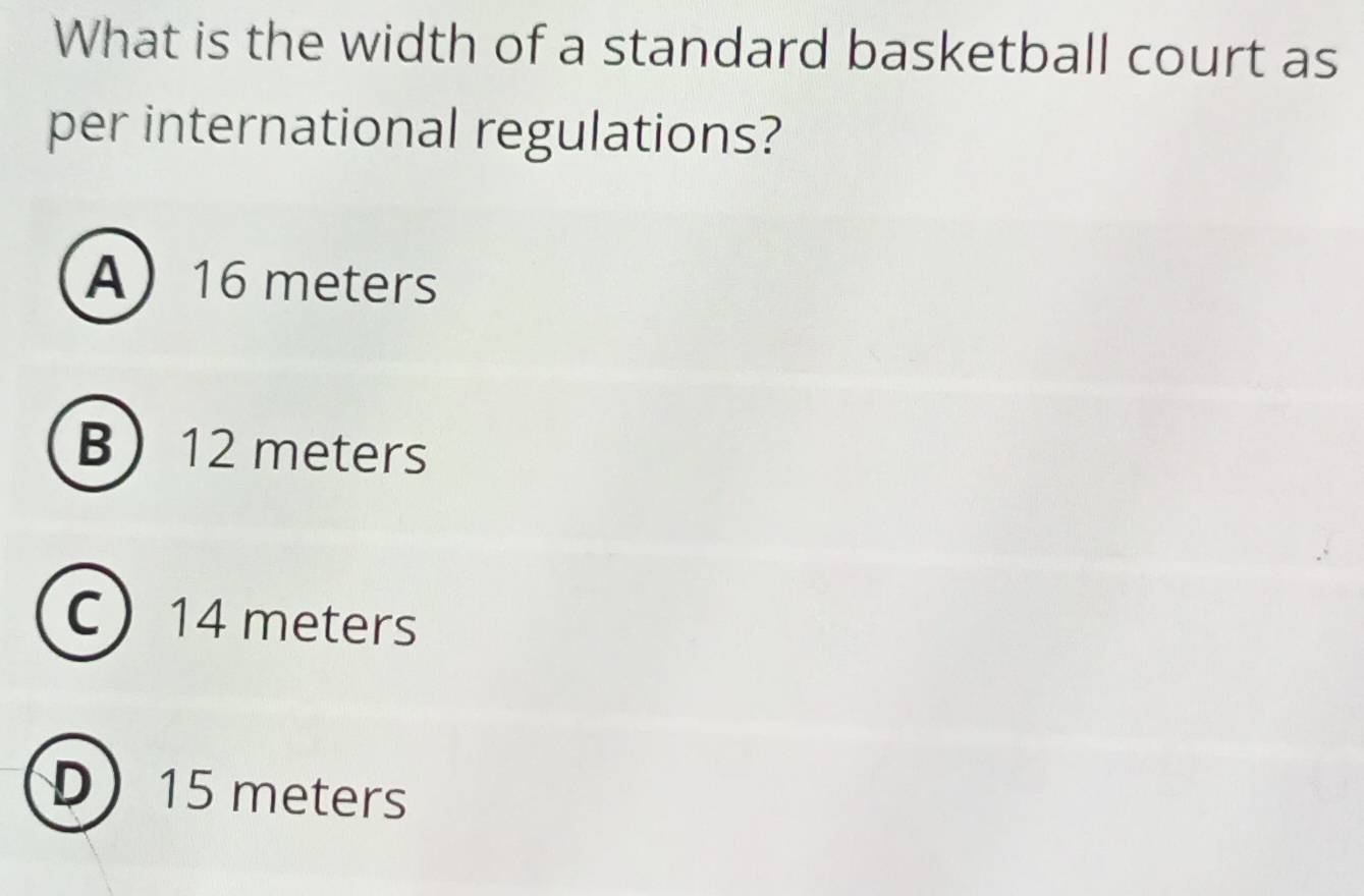 What is the width of a standard basketball court as
per international regulations?
A 16 meters
B 12 meters
C 14 meters
D 15 meters