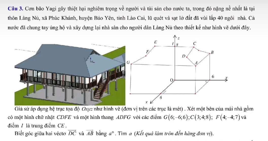 Cơn bão Yagi gây thiệt hại nghiêm trọng về người và tài sản cho nước ta, trong đó nặng nề nhất là tại 
thôn Làng Nủ, xã Phúc Khánh, huyện Bảo Yên, tỉnh Lào Cai, lũ quét và sạt lở đất đã vùi lấp 40 ngôi nhà. Cả 
nước đã chung tay ủng hộ và xây dựng lại nhà sàn cho người dân Làng Nủ theo thiết kế như hình vẽ dưới đây. 
Giả sử áp dụng hệ trục tọa độ Oxyz như hình vẽ (đơn vị trên các trục là mét) . Xét một bên của mái nhà gồm 
có một hình chữ nhật CDFE và một hình thang ADFG với các điểm G(6;-6;6); C(3;4;8); F(4;-4;7) và 
điểm / là trung điểm CE . 
Biết góc giữa hai véctơ vector DC và vector AB bằng a°. Tim a (Kết quả làm tròn đến hàng đơn vị).