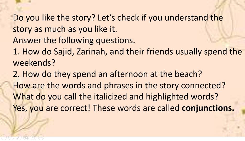 Do you like the story? Let's check if you understand the 
story as much as you like it. 
Answer the following questions. 
1. How do Sajid, Zarinah, and their friends usually spend the 
weekends? 
2. How do they spend an afternoon at the beach? 
How are the words and phrases in the story connected? 
What do you call the italicized and highlighted words? 
Yes, you are correct! These words are called conjunctions.