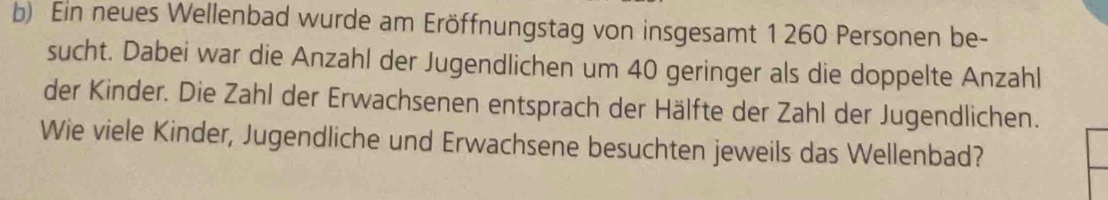 Ein neues Wellenbad wurde am Eröffnungstag von insgesamt 1 260 Personen be- 
sucht. Dabei war die Anzahl der Jugendlichen um 40 geringer als die doppelte Anzahl 
der Kinder. Die Zahl der Erwachsenen entsprach der Hälfte der Zahl der Jugendlichen. 
Wie viele Kinder, Jugendliche und Erwachsene besuchten jeweils das Wellenbad?