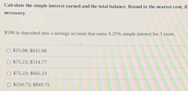 Calculate the simple interest earned and the total balance. Round to the nearest cent, if
necessary.
$590 is deposited into a savings account that earns 4.25% simple interest for 3 years.
$25.08; $615.08
$75.23; $514.77
$75.23; $665.23
$250.75; $840.75