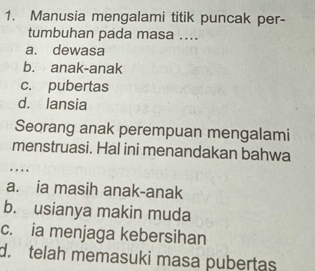 Manusia mengalami titik puncak per-
tumbuhan pada masa ....
a. dewasa
b. anak-anak
c. pubertas
d. lansia
Seorang anak perempuan mengalami
menstruasi. Hal ini menandakan bahwa
…
a. ia masih anak-anak
b. usianya makin muda
c. ia menjaga kebersihan
d. telah memasuki masa pubertas