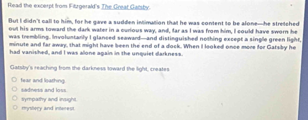 Read the excerpt from Fitzgerald's The Great Gatsby.
But I didn't call to him, for he gave a sudden intimation that he was content to be alone—he stretched
out his arms toward the dark water in a curious way, and, far as I was from him, I could have sworn he
was trembling. Involuntarily I glanced seaward—and distinguished nothing except a single green light,
minute and far away, that might have been the end of a dock. When I looked once more for Gatsby he
had vanished, and I was alone again in the unquiet darkness.
Gatsby's reaching from the darkness toward the light, creates
fear and loathing.
sadness and loss.
sympathy and insight.
mystery and interest.