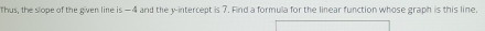 Thus, the slope of the given line is —4 and the y-intercept is 7. Find a formula for the linear function whose graph is this line.