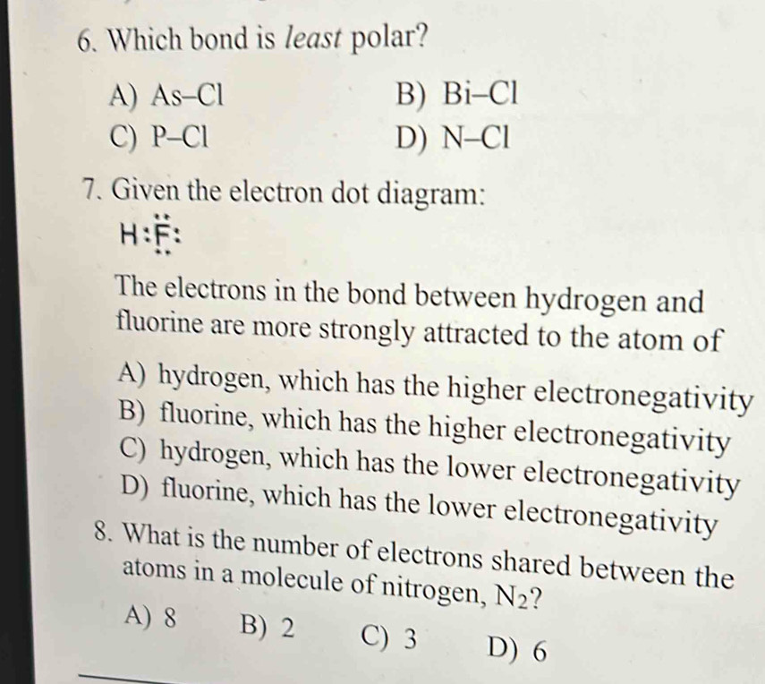 Which bond is least polar?
A) As-Cl B) Bi-Cl
C) P-Cl D) N-Cl
7. Given the electron dot diagram:
H:F:dot F
The electrons in the bond between hydrogen and
fluorine are more strongly attracted to the atom of
A) hydrogen, which has the higher electronegativity
B) fluorine, which has the higher electronegativity
C) hydrogen, which has the lower electronegativity
D) fluorine, which has the lower electronegativity
8. What is the number of electrons shared between the
atoms in a molecule of nitrogen, N_2 7
A) 8 B) 2 C) 3 D) 6