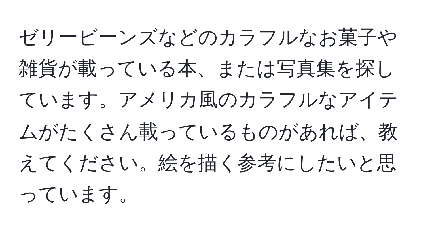 ゼリービーンズなどのカラフルなお菓子や雑貨が載っている本、または写真集を探しています。アメリカ風のカラフルなアイテムがたくさん載っているものがあれば、教えてください。絵を描く参考にしたいと思っています。