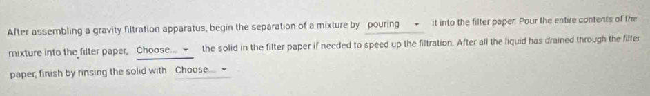 After assembling a gravity filtration apparatus, begin the separation of a mixture by pouring - it into the filter paper. Pour the entire contents of the 
mixture into the filter paper, Choose... the solid in the filter paper if needed to speed up the filtration. After all the liquid has drained through the filter 
paper, finish by rinsing the solid with Choose...