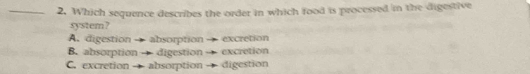 Which sequence describes the order in which food is processed in the digestive
system?
A. digestion → absorption excretion
B. absorption → digestion → excretion
C. excretion absorption → digestion