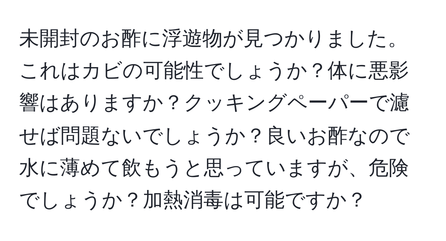 未開封のお酢に浮遊物が見つかりました。これはカビの可能性でしょうか？体に悪影響はありますか？クッキングペーパーで濾せば問題ないでしょうか？良いお酢なので水に薄めて飲もうと思っていますが、危険でしょうか？加熱消毒は可能ですか？