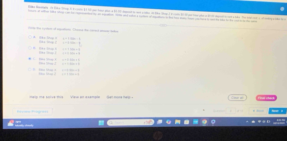 Bike Rentals At Bike Shop X. it costs $1.50 per hour plus a $5 00 deposit to rent a bike. At Bike Shop Z it costs $0.50 per hour plus a $9.01 deposit to rent a bike. The Istal cost. s. of rending a bike for m
bours at either bike shop can be represented by an equation. Writo and solve a system of oquations to find how many hoars you have to ront the bike for the cost to be the same
Wite the system of oquations. Chosse the carrect asswer beloe
c=150n-5
A. Bike Shop X Bike Shop Z c=0tan -9
c=150n+5
B. Biko Shop X Blike Shap Z c=0.50n+9
c=0.50n+5
C. Bike Shop X Bike Shop 2 c=160n+9
c=0.60m+9
D. Bike Shep X Bike Shap 2 c=150n+5
Help me solve this View an example Get more help = Clear all Final check
Review Progress Question of to €Bcck Meut h
78°f Mostly cloudy
