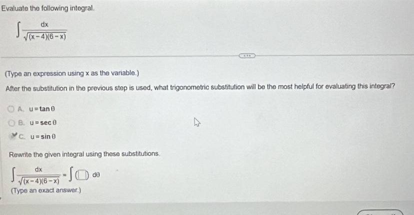 Evaluate the following integral
∈t  dx/sqrt((x-4)(6-x)) 
(Type an expression using x as the variable.)
After the substitution in the previous step is used, what trigonometric substitution will be the most helpful for evaluating this integral?
A. u=tan θ
B. u=sec θ
C. u=sin θ
Rewrite the given integral using these substitutions.
∈t  dx/sqrt((x-4)(6-x)) =∈t (□ )dθ
(Type an exact answer.)