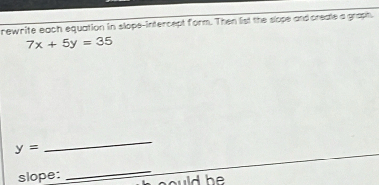 rewrite each equation in slope-intercept form. Then list the slope and creale a graph.
7x+5y=35
y=
_ 
slope: 
_ 
could be