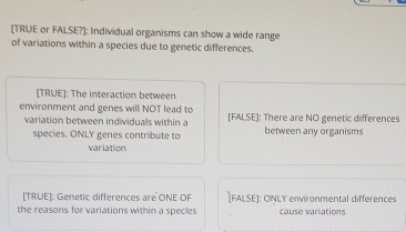 [TRUE or FALSE?]: Individual organisms can show a wide range 
of variations within a species due to genetic differences. 
[TRUE]: The interaction between 
environment and genes will NOT lead to [FALSE]: There are NO genetic differences 
variation between individuals within a between any organisms 
species. ONLY genes contribute to 
variation 
[TRUE]: Genetic differences are ONE OF [FALSE]: ONLY environmental differences 
the reasons for variations within a specles cause variations