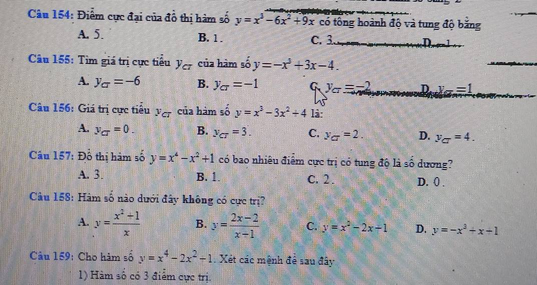 Điểm cực đại của đồ thị hàm số y=x^3-6x^2+9x có tông hoành độ và tung độ băng
A, 5. B. 1. C. 3 D
Cầu 155: Tìm giá trị cực tiểu y_c_T của hàm số y=-x^3+3x-4.
A. y_C=-6 B. y_CT=-1 G. y_CT =-2 D. x_F==1 
Câu 156: Giá trị cực tiểu y_c- của hàm số y=x^3-3x^2+4 là:
A. y_CT=0. B. y_CT=3. C. V_CT=2. D. y_CT=4. 
Câu 157: Đổ thị hám số y=x^4-x^2+1 có bao nhiêu điểm cực trị có tung độ là số dương?
A. 3. B. 1. C. 2. D. () .
Cu 158: Hàm số nào dưới đây không có cực trị?
A. y= (x^2+1)/x  B. y= (2x-2)/x-1  C. y=x^2-2x-1 D. y=-x^3+x-1
Câu 159: Cho hàm số y=x^4-2x^2-1 Xét các mệnh để sau đây
1) Hàm số có 3 điểm cực trị.