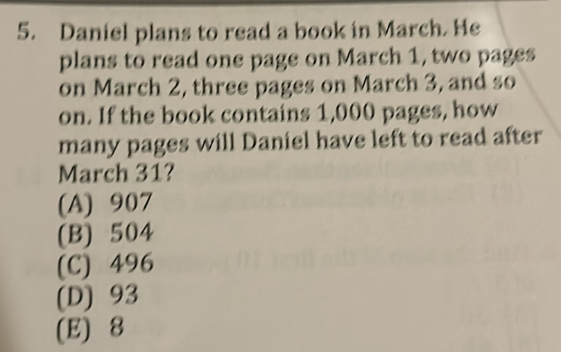 Daniel plans to read a book in March. He
plans to read one page on March 1, two pages
on March 2, three pages on March 3, and so
on. If the book contains 1,000 pages, how
many pages will Daniel have left to read after
March 31?
(A) 907
(B) 504
(C) 496
(D) 93
(E) 8