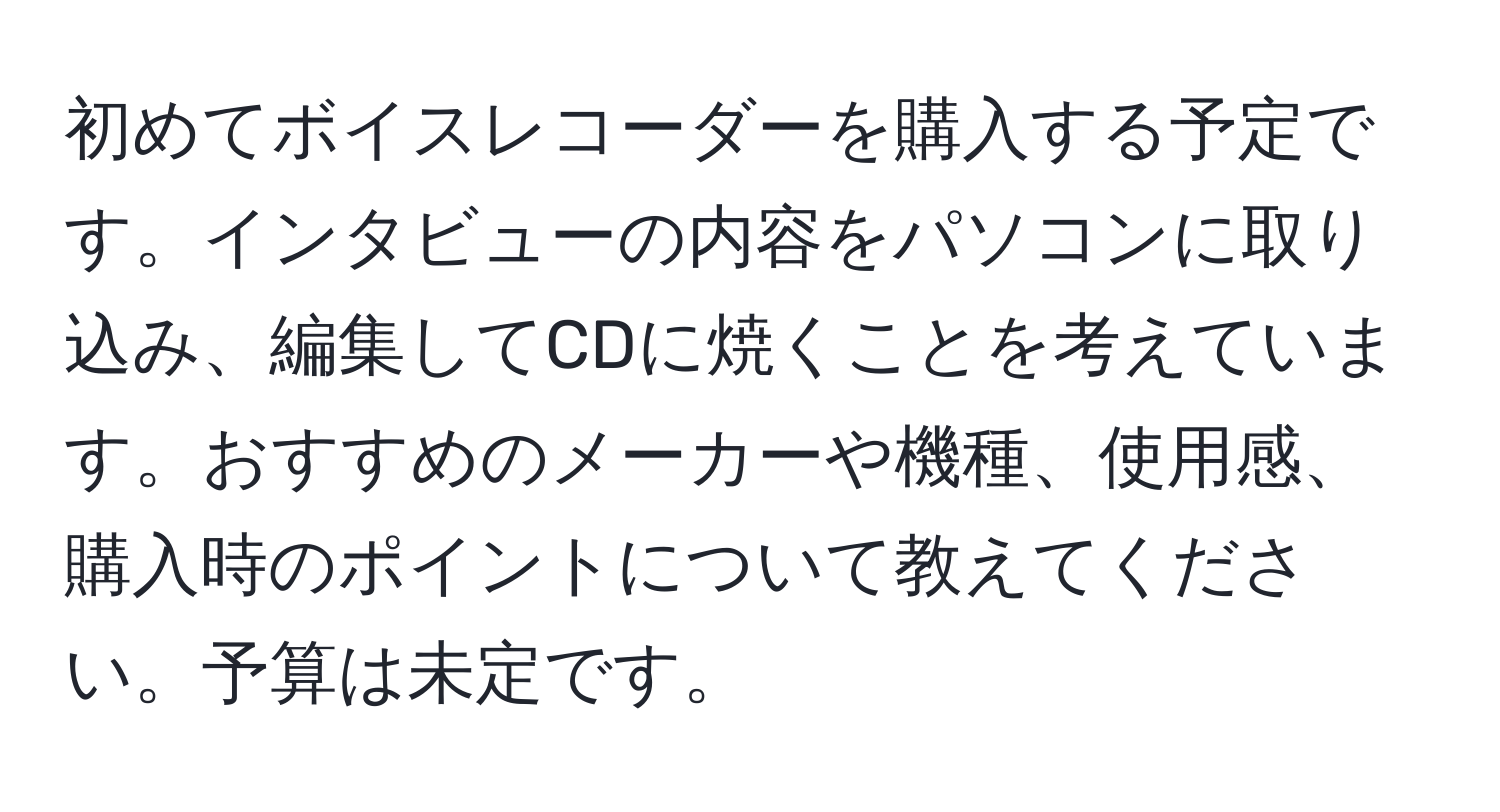 初めてボイスレコーダーを購入する予定です。インタビューの内容をパソコンに取り込み、編集してCDに焼くことを考えています。おすすめのメーカーや機種、使用感、購入時のポイントについて教えてください。予算は未定です。