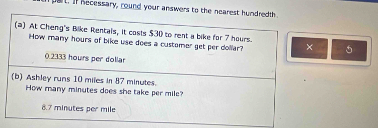 part. If necessary, round your answers to the nearest hundredth.
(a) At Cheng's Bike Rentals, it costs $30 to rent a bike for 7 hours.
How many hours of bike use does a customer get per dollar?
×
0.2333 hours per dollar
(b) Ashley runs 10 miles in 87 minutes.
How many minutes does she take per mile?
8.7 minutes per mile