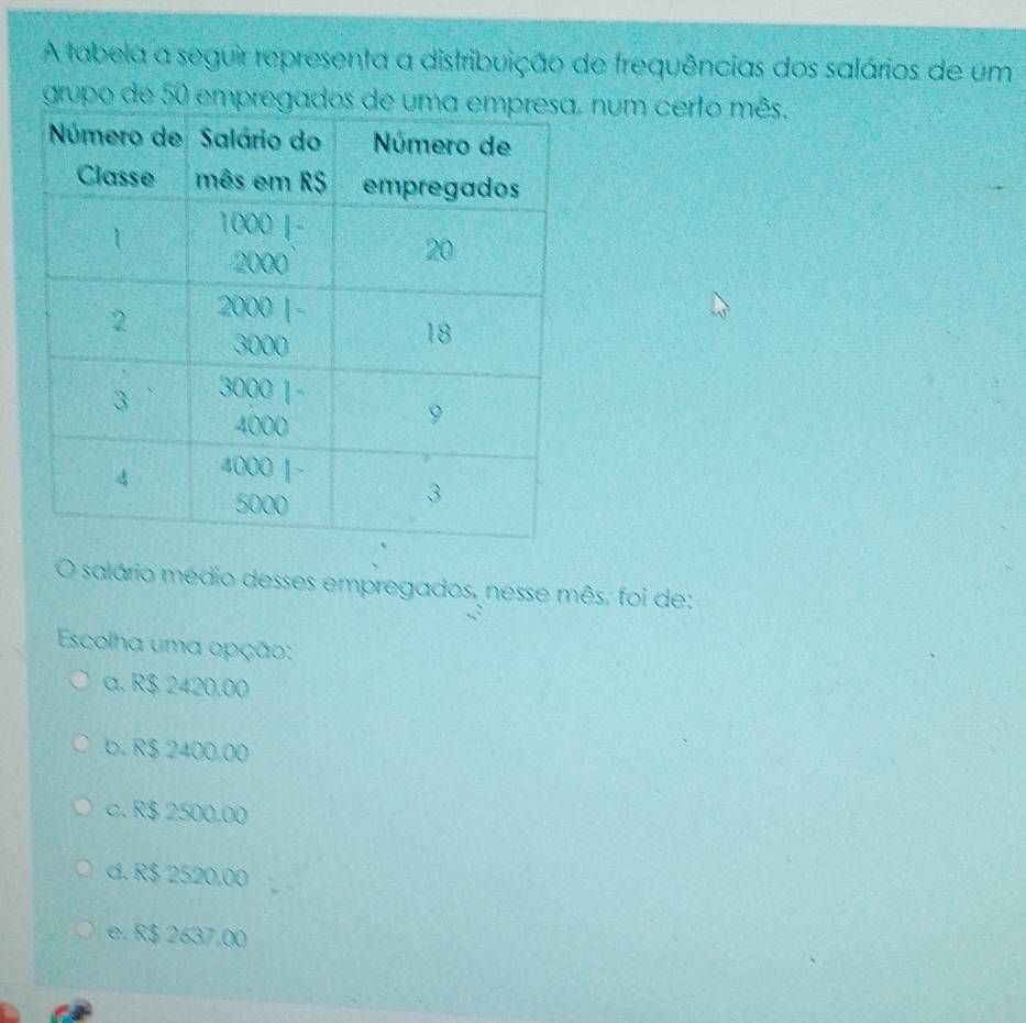 A tabela a seguir representa a distribuição de frequências dos salários de um
grupo de 50 empregados de u num certo mês.
salário médio desses empregados, nesse mês, foi de:
Escolha uma opção:
a. R$ 2420,00
b. R$ 2400.00
c. R$ 2500,00
d. R$ 2520,00
e. R$ 2637,00