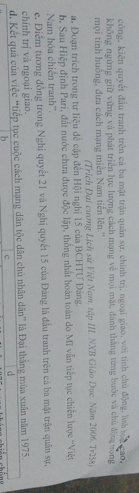 công, kiên quyết đấu tranh trên cả ba mặt trận quân sự, chính trị, ngoại giao, yới tính chủ động, linh hoại cao, 
không ngừng giữ vững và phát triển lực lượng cách mạng về mọi mặt, đánh thăng từng bước và chủ động trong 
mọi tình huồng, đưa cách mạng miền Nam tiên lên.” 
(Trích Đại cương Lịch sử Việt Nam, tập III. NXB Giáo Dục. Năm 2006. Tr258) 
a. Đoạn trích trong tư liệu đề cập đến Hội nghị 15 của BCHTƯ Đảng. 
b. Sau Hiệp định Pari, đất nước chưa được độc lập, thống nhất hoàn toàn do Mĩ vẫn tiếp tục chiến lược 'Việt 
Nam hóa chiến tranh'. 
c. Điểm tương đồng trong Nghị quyết 21 và Nghị quyết 15 của Đảng là đấu tranh trên cả ba mặt trận quân sự, 
chính trị và ngoại giao. 
d. Kết quả của việc “tiếp tục cuộc cách mạng dân tộc dân chủ nhân dân” là Đại thắng mùa xuân năm 1975. 
b 
c 
d 
n chồng