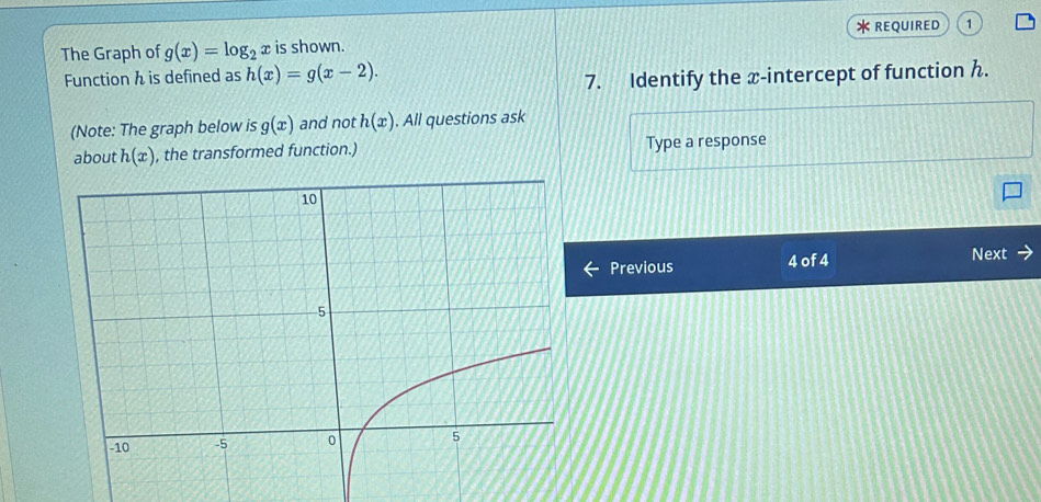 REQUIRED 
The Graph of g(x)=log _2x is shown. 1 
Function h is defined as h(x)=g(x-2). 
7. Identify the x-intercept of function h. 
(Note: The graph below is g(x) and not h(x). All questions ask 
about h(x) , the transformed function.) Type a response 
Previous 4 of 4 Next