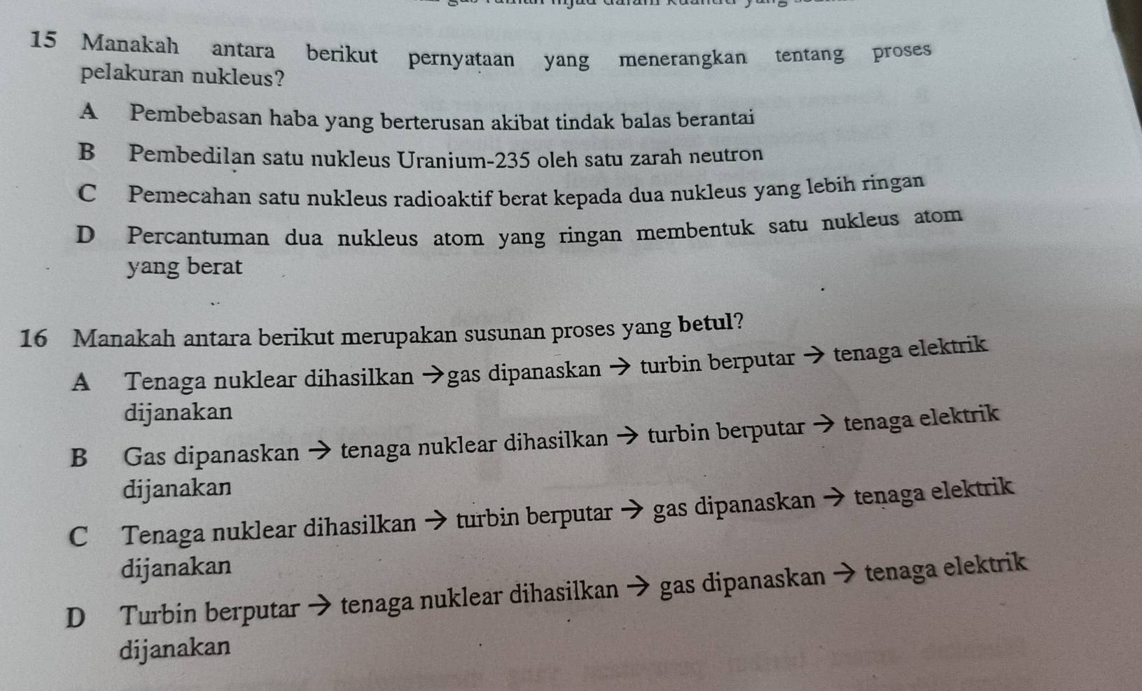 Manakah antara berikut pernyataan yang menerangkan tentang proses
pelakuran nukleus?
A Pembebasan haba yang berterusan akibat tindak balas berantai
B Pembedilan satu nukleus Uranium- 235 oleh satu zarah neutron
C Pemecahan satu nukleus radioaktif berat kepada dua nukleus yang lebih ringan
D Percantuman dua nukleus atom yang ringan membentuk satu nukleus atom
yang berat
16 Manakah antara berikut merupakan susunan proses yang betul?
A Tenaga nuklear dihasilkan →gas dipanaskan → turbin berputar → tenaga elektrik
dijanakan
B Gas dipanaskan → tenaga nuklear dihasilkan → turbin berputar → tenaga elektrik
dijanakan
C Tenaga nuklear dihasilkan → turbin berputar → gas dipanaskan → tenaga elektrik
dijanakan
D Turbin berputar → tenaga nuklear dihasilkan → gas dipanaskan → tenaga elektrik
dijanakan