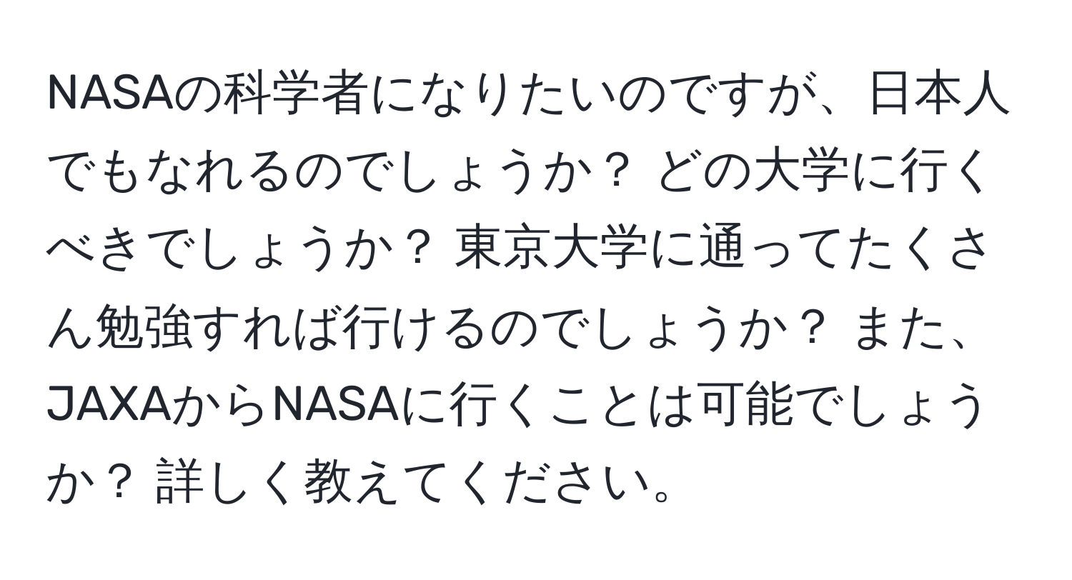 NASAの科学者になりたいのですが、日本人でもなれるのでしょうか？ どの大学に行くべきでしょうか？ 東京大学に通ってたくさん勉強すれば行けるのでしょうか？ また、JAXAからNASAに行くことは可能でしょうか？ 詳しく教えてください。