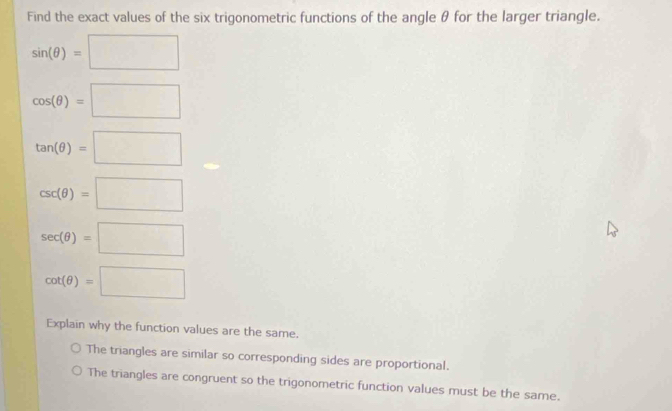 Find the exact values of the six trigonometric functions of the angle θ for the larger triangle.
sin (θ )=□
cos (θ )=□
tan (θ )=□
csc (θ )=□
sec (θ )=□
cot (θ )=□
Explain why the function values are the same.
The triangles are similar so corresponding sides are proportional.
The triangles are congruent so the trigonometric function values must be the same.