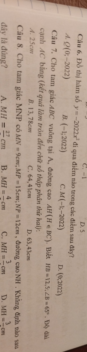 C. -1 D. 5
Câu 6. Đồ thị hàm số y=-2022x^2 đi qua điểm nào trong các điểm sau đây?
A. Q(0;-2022)
B. (-1;2022) C. M(-1;-2022) (0;2022)
D.
Câu 7. Cho tam giác ABC vuông tại A, đường cao AH(H∈ BC) ). Biết HB=12,5; ∠ B=65°. Độ dài
cạnh AC bằng (kết quả làm tròn đến chữ số thập phân thứ hai):
A. 25cm B. 13,78cm C. 64,41cm D. 63,43cm
Câu 8. Cho tam giác MNP có MN=9cm; MP=15cm; NP=12cm , đường cao NH . Khằng định nào sau
đây là đúng? A. MH=frac 27cm B. MH=frac 4cm C. MH=frac 3cm D. MH=frac 3cm