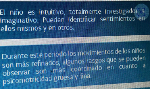 El niño es intuitivo, totalmente investigador e 
imaginativo. Pueden identificar sentimientos en 
ellos mismos y en otros. 
Durante este periodo los movimientos de los niños 
son más refinados, algunos rasgos que se pueden 
observar son más coordinado en cuanto a 
psicomotricidad gruesa y fina.