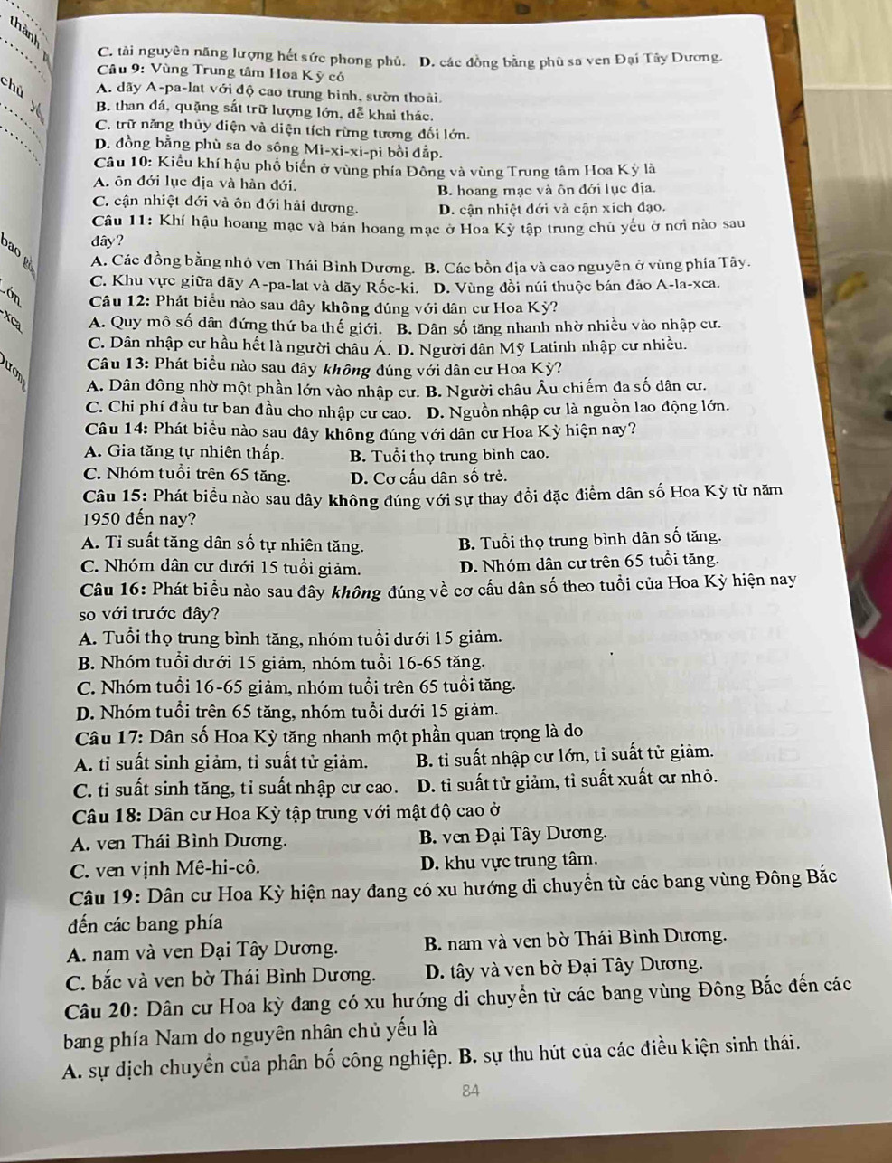 C. tài nguyên năng lượng hết sức phong phủ. D. các đồng bằng phù sa ven Đại Tây Dương.
Câu 9: Vùng Trung tâm Hoa Kỳ có
A. dãy A-pa-lat với độ cao trung bình, sườn thoải.
hú y B. than đá, quặng sắt trữ lượng lớn, dễ khai thác.
C. trữ năng thủy điện và diện tích rừng tương đổi lớn.
D. đồng bằng phù sa do sông Mi-xi-xi-pi bồi đắp.
.  Câu 10: Kiểu khí hậu phố biển ở vùng phía Đông và vùng Trung tâm Hoa Kỳ là
A. ôn đới lục địa và hàn đới.
C. cận nhiệt đới và ôn đới hải dương. B. hoang mạc và ôn đới lục địa.
D. cận nhiệt đới và cận xích đạo.
Câu 11: Khí hậu hoang mạc và bán hoang mạc ở Hoa Kỳ tập trung chủ yếu ở nơi nào sau
dây?
b ao  g
A. Các đồng bằng nhỏ ven Thái Bình Dương. B. Các bồn địa và cao nguyên ở vùng phía Tây.
C. Khu vực giữa dãy A-pa-lat và dãy Rốc-ki. D. Vùng đồi núi thuộc bán đảo A-la-xca.
Lớn  Câu 12: Phát biểu nào sau đây không đúng với dân cư Hoa Kỳ?
XCa A. Quy mô số dân đứng thứ ba thế giới. B. Dân số tăng nhanh nhờ nhiều vào nhập cư.
C. Dân nhập cư hầu hết là người châu Á. D. Người dân Mỹ Latinh nhập cư nhiều.
Câu 13: Phát biểu nào sau đây không đúng với dân cư Hoa Kỳ?
A. Dân đông nhờ một phần lớn vào nhập cư. B. Người châu Âu chiếm đa số dân cư.
C. Chi phí đầu tự ban đầu cho nhập cư cao. D. Nguồn nhập cư là nguồn lao động lớn.
Câu 14: Phát biểu nào sau đây không đúng với dân cư Hoa Kỳ hiện nay?
A. Gia tăng tự nhiên thấp. B. Tuổi thọ trung bình cao.
C. Nhóm tuổi trên 65 tăng. D. Cơ cấu dân số trẻ.
Câu 15: Phát biểu nào sau dây không đúng với sự thay đồi đặc điểm dân số Hoa Kỳ từ năm
1950 đến nay?
A. Ti suất tăng dân số tự nhiên tăng. B. Tuổi thọ trung bình dân số tăng.
C. Nhóm dân cư dưới 15 tuổi giảm. D. Nhóm dân cư trên 65 tuổi tăng.
Câu 16: Phát biểu nào sau đây không đúng về cơ cấu dân số theo tuổi của Hoa Kỳ hiện nay
so với trước đây?
A. Tuổi thọ trung bình tăng, nhóm tuổi dưới 15 giảm.
B. Nhóm tuổi dưới 15 giảm, nhóm tuổi 16-65 tăng.
C. Nhóm tuổi 16-65 giảm, nhóm tuổi trên 65 tuổi tăng.
D. Nhóm tuổi trên 65 tăng, nhóm tuổi dưới 15 giảm.
Câu 17: Dân số Hoa Kỳ tăng nhanh một phần quan trọng là do
A. tỉ suất sinh giảm, tỉ suất tử giảm. B. tỉ suất nhập cư lớn, tỉ suất tử giảm.
C. ti suất sinh tăng, tỉ suất nhập cư cao. D. tỉ suất tử giảm, tỉ suất xuất cư nhỏ.
Câu 18: Dân cư Hoa Kỳ tập trung với mật độ cao ở
A. ven Thái Bình Dương. B. ven Đại Tây Dương.
C. ven vịnh Mê-hi-cô. D. khu vực trung tâm.
Câu 19: Dân cư Hoa Kỳ hiện nay đang có xu hướng di chuyển từ các bang vùng Đông Bắc
đến các bang phía
A. nam và ven Đại Tây Dương. B. nam và ven bờ Thái Bình Dương.
C. bắc và ven bờ Thái Bình Dương. D. tây và ven bờ Đại Tây Dương.
Câu 20: Dân cư Hoa kỳ đang có xu hướng di chuyển từ các bang vùng Đông Bắc đến các
bang phía Nam do nguyên nhân chủ yếu là
A. sự dịch chuyển của phân bố công nghiệp. B. sự thu hút của các điều kiện sinh thái.
84