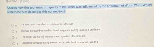 Assess how the economic prosperity of the 1920s was influenced by the aftermath of World War I. Which
statement best describes this connection?
a The economic boom had no relationship to the war.
b The war increased demand for American goods, leading to a rise in production.
c The end of the war led to govemment regulation of businesses.
d Economic struggles during the war caused a decline in consumer spending.