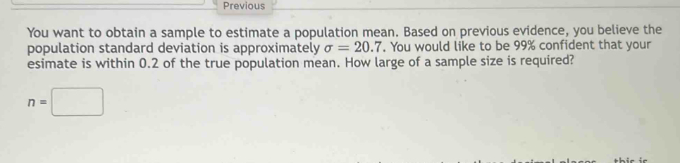 Previous 
You want to obtain a sample to estimate a population mean. Based on previous evidence, you believe the 
population standard deviation is approximately sigma =20.7. You would like to be 99% confident that your 
esimate is within 0.2 of the true population mean. How large of a sample size is required?
n=□