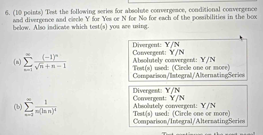 Test the following series for absolute convergence, conditional convergence
and divergence and circle Y for Yes or N for No for each of the possibilities in the box
below. Also indicate which test(s) you are using.
Divergent: Y/N
Convergent: Y/N
(a) sumlimits _(n=1)^(∈fty)frac (-1)^nsqrt(n)+n-1 Absolutely convergent: Y/N
Test(s) used: (Circle one or more)
Comparison/Integral/AlternatingSeries
Divergent: Y/N
Convergent: Y/N
(b) sumlimits _(n=2)^(∈fty)frac 1n(ln n)^4 Absolutely convergent: Y/N
Test(s) used: (Circle one or more)
Comparison/Integral/AlternatingSeries